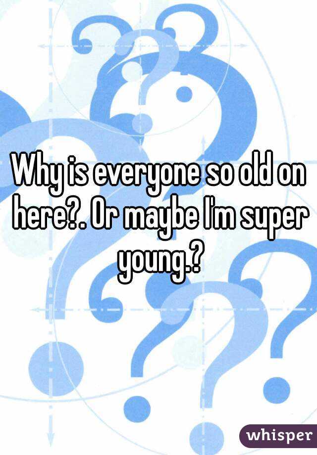 Why is everyone so old on here?. Or maybe I'm super young.?