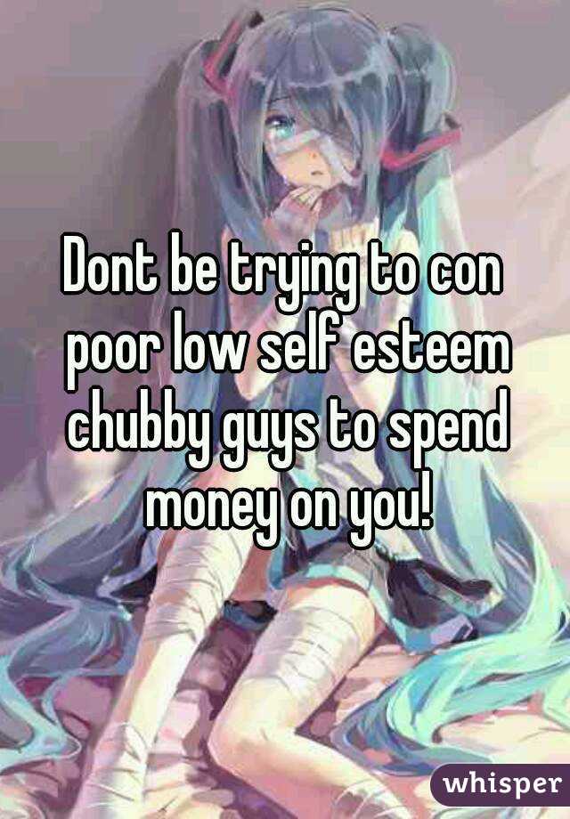 Dont be trying to con poor low self esteem chubby guys to spend money on you!