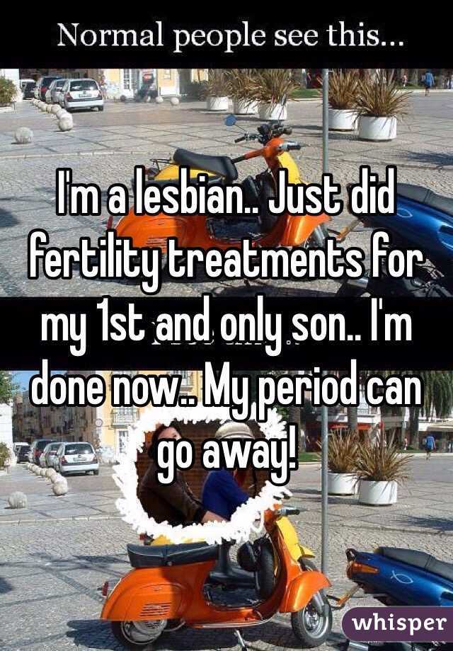 I'm a lesbian.. Just did fertility treatments for my 1st and only son.. I'm done now.. My period can go away! 