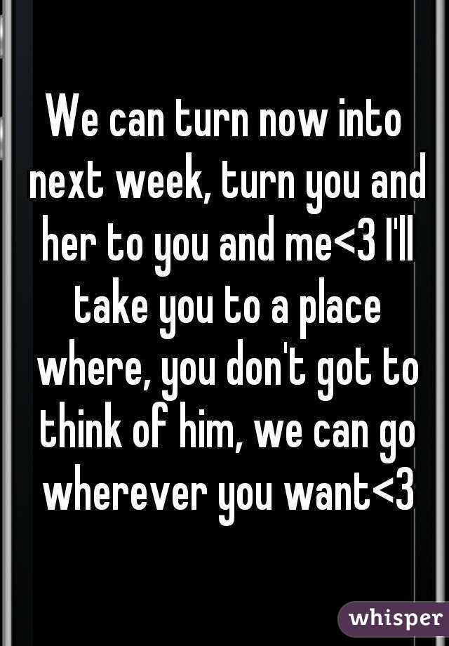 We can turn now into next week, turn you and her to you and me<3 I'll take you to a place where, you don't got to think of him, we can go wherever you want<3