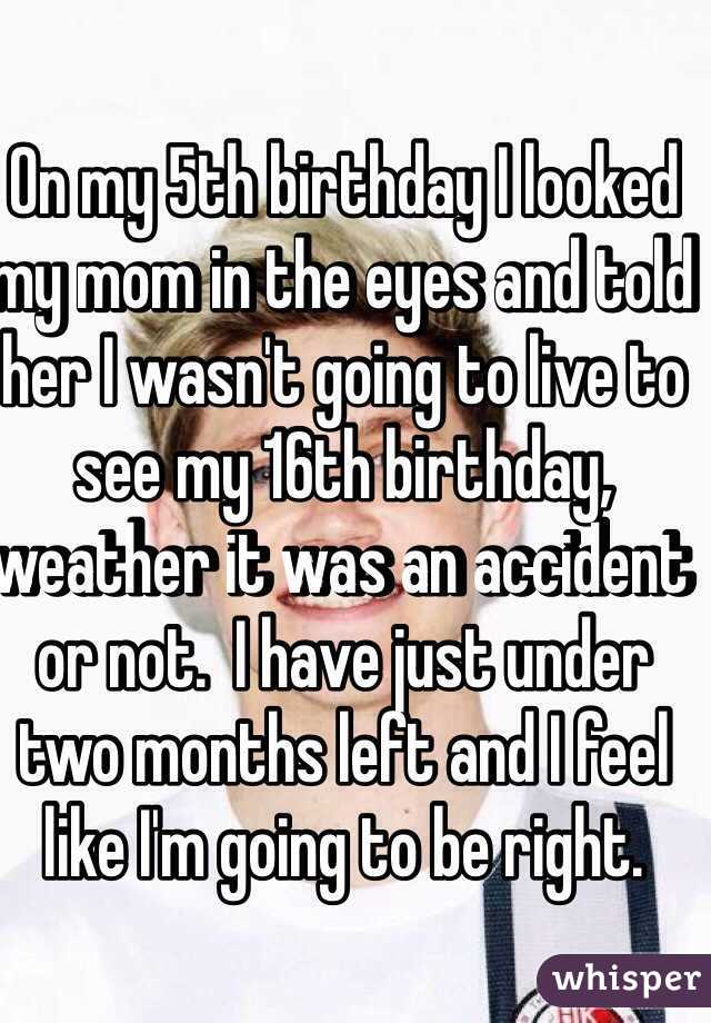 On my 5th birthday I looked my mom in the eyes and told her I wasn't going to live to see my 16th birthday, weather it was an accident or not.  I have just under two months left and I feel like I'm going to be right. 