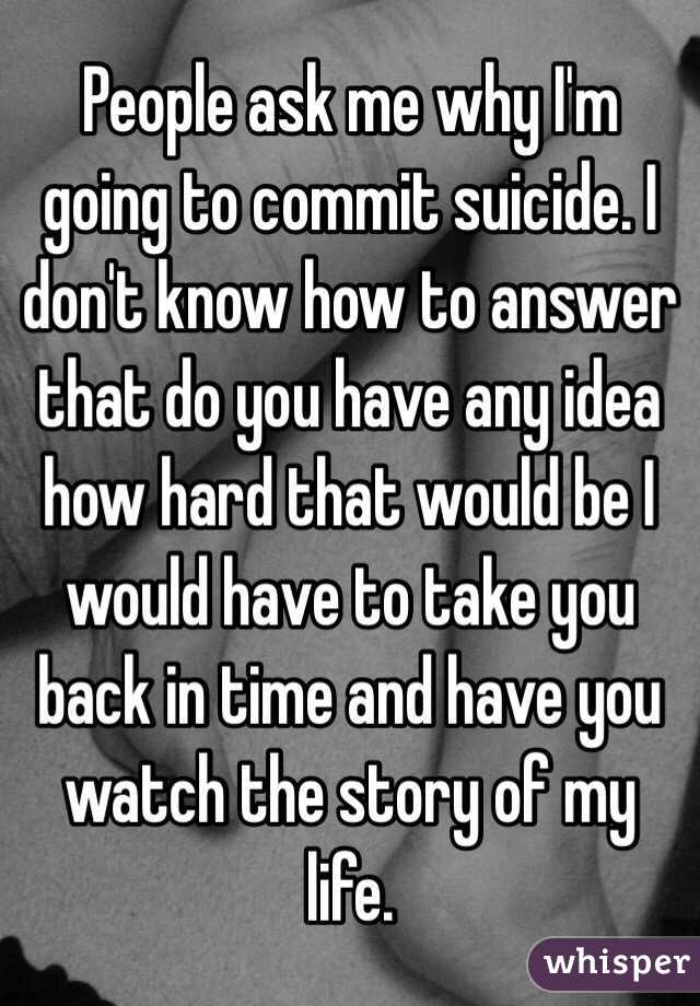 People ask me why I'm going to commit suicide. I don't know how to answer that do you have any idea how hard that would be I would have to take you back in time and have you watch the story of my life. 