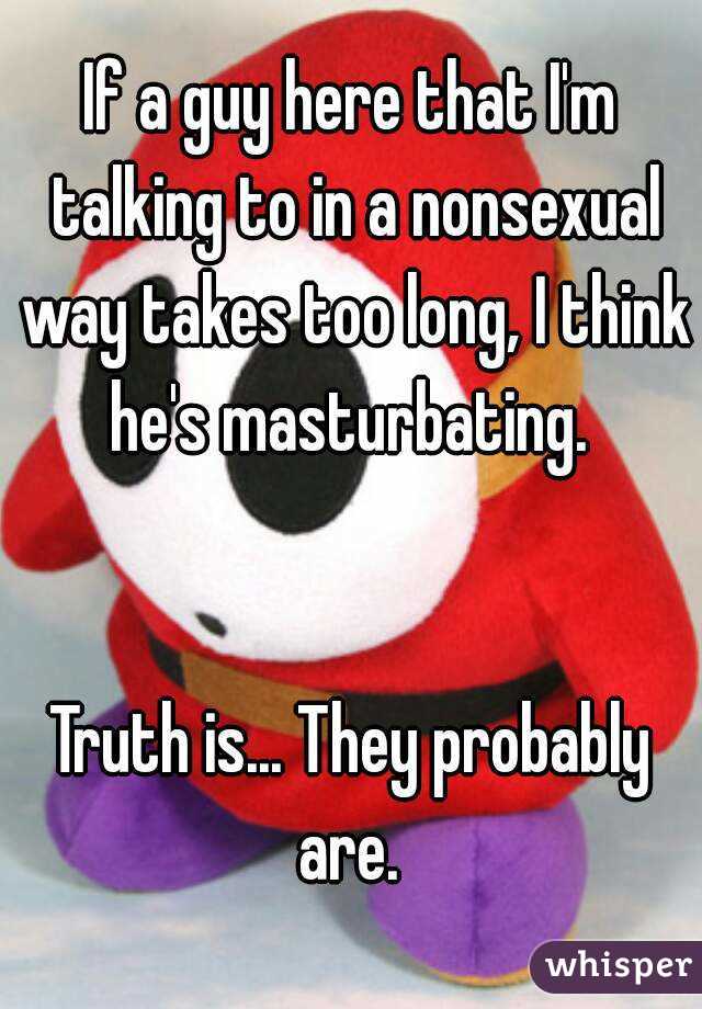 If a guy here that I'm talking to in a nonsexual way takes too long, I think he's masturbating. 


Truth is... They probably are. 