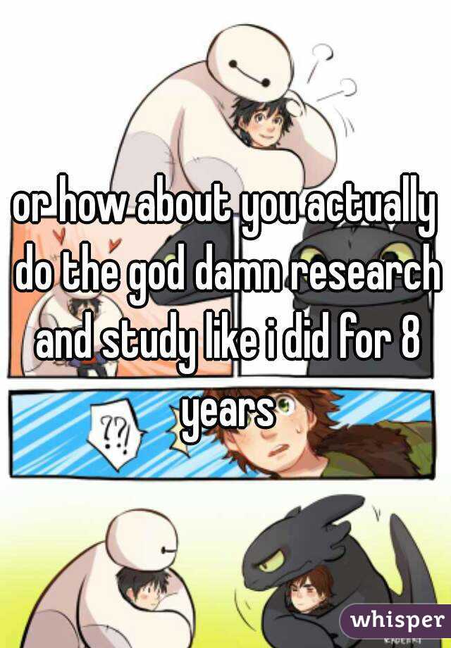 or how about you actually do the god damn research and study like i did for 8 years