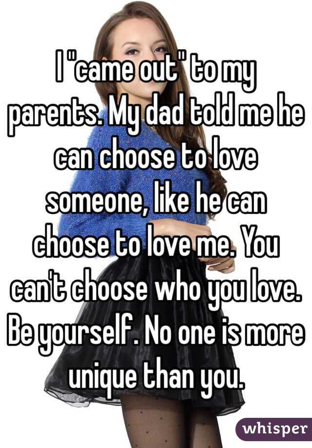 I "came out" to my parents. My dad told me he can choose to love someone, like he can choose to love me. You can't choose who you love. Be yourself. No one is more unique than you.