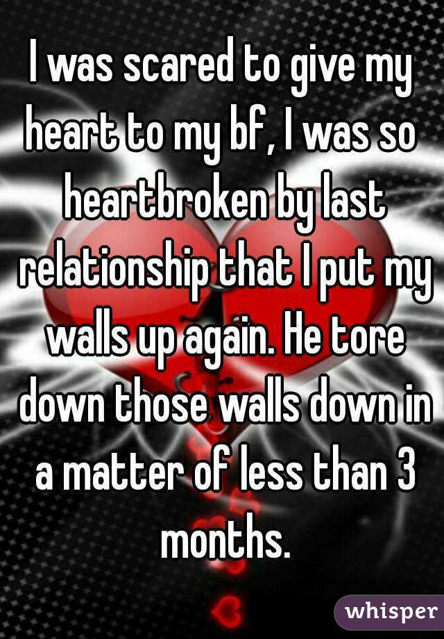 I was scared to give my heart to my bf, I was so  heartbroken by last relationship that I put my walls up again. He tore down those walls down in a matter of less than 3 months.