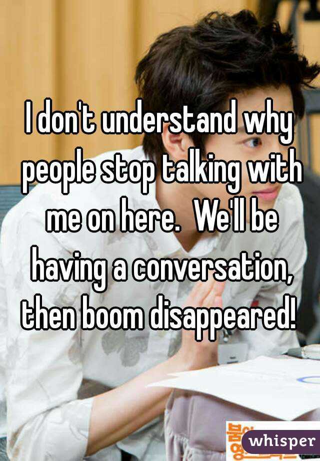 I don't understand why people stop talking with me on here.  We'll be having a conversation, then boom disappeared! 