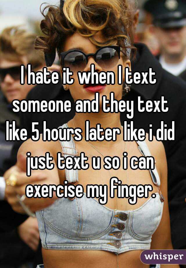 I hate it when I text someone and they text like 5 hours later like i did just text u so i can exercise my finger.