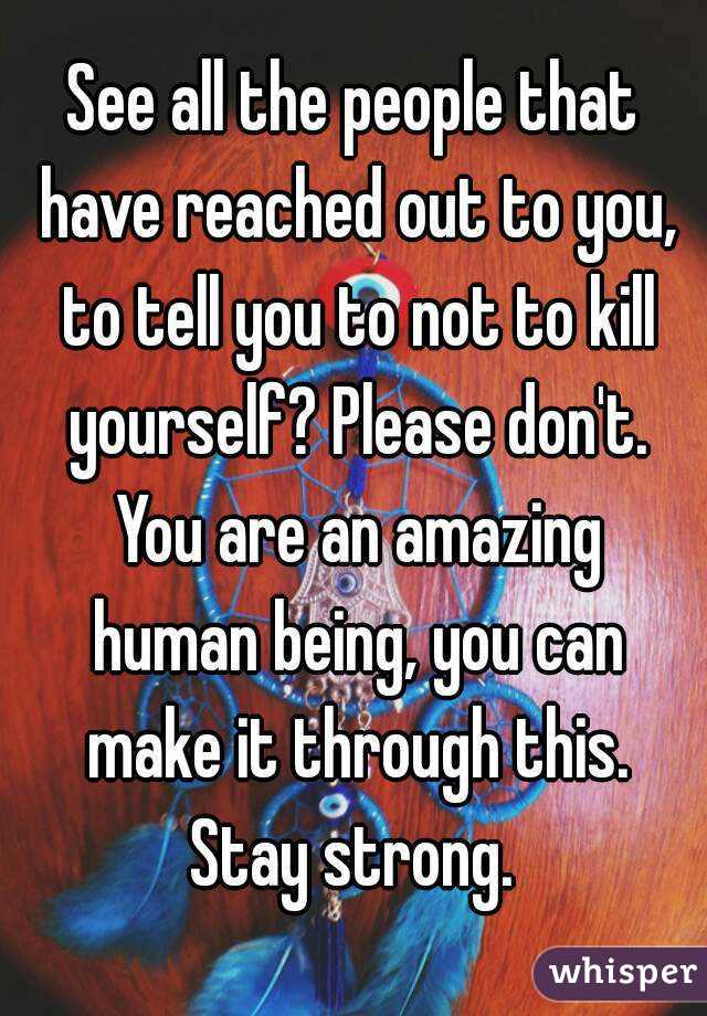 See all the people that have reached out to you, to tell you to not to kill yourself? Please don't. You are an amazing human being, you can make it through this. Stay strong. 