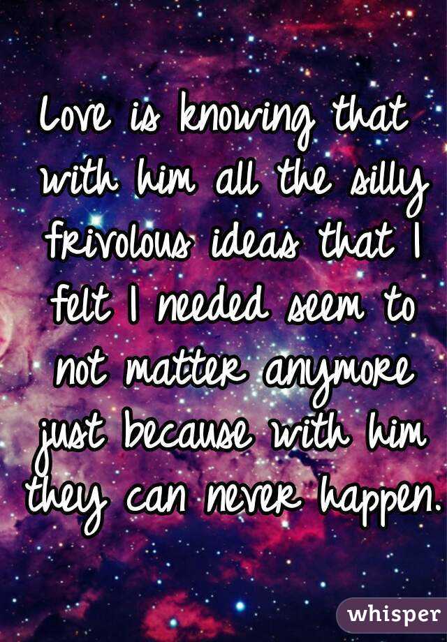 Love is knowing that with him all the silly frivolous ideas that I felt I needed seem to not matter anymore just because with him they can never happen.