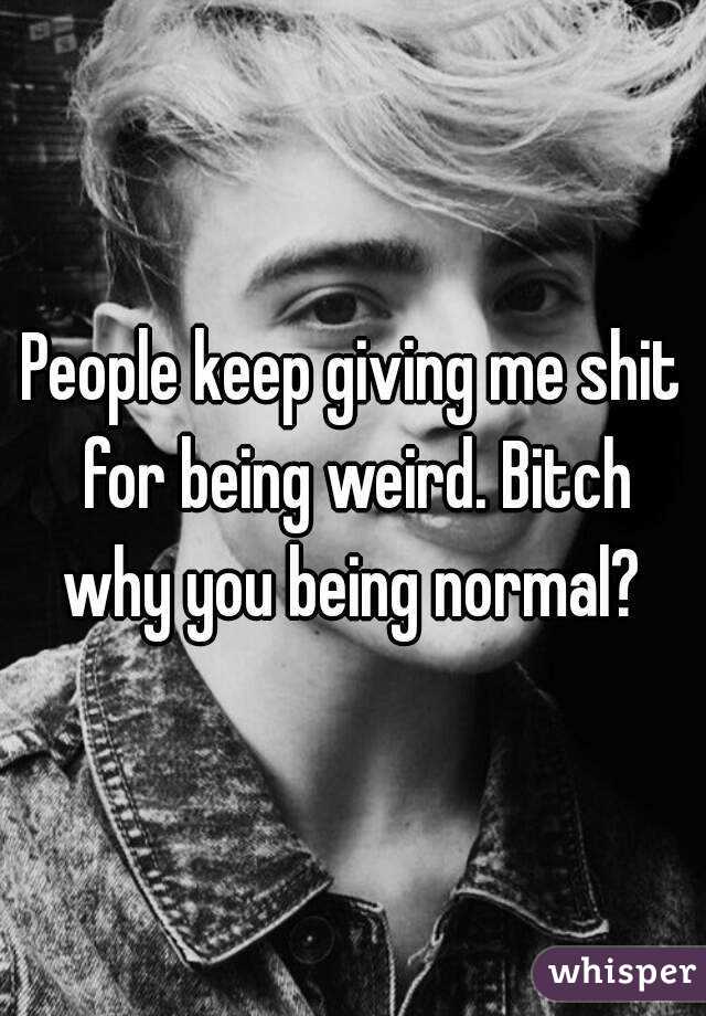 People keep giving me shit for being weird. Bitch why you being normal? 