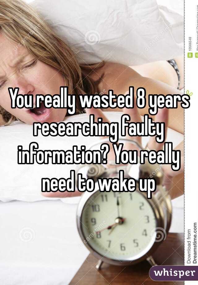 You really wasted 8 years researching faulty information? You really need to wake up 