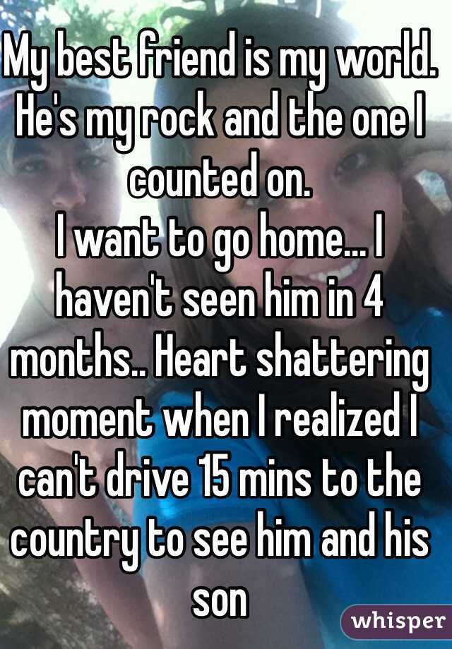 My best friend is my world. He's my rock and the one I counted on. 
I want to go home... I haven't seen him in 4 months.. Heart shattering moment when I realized I can't drive 15 mins to the country to see him and his son 