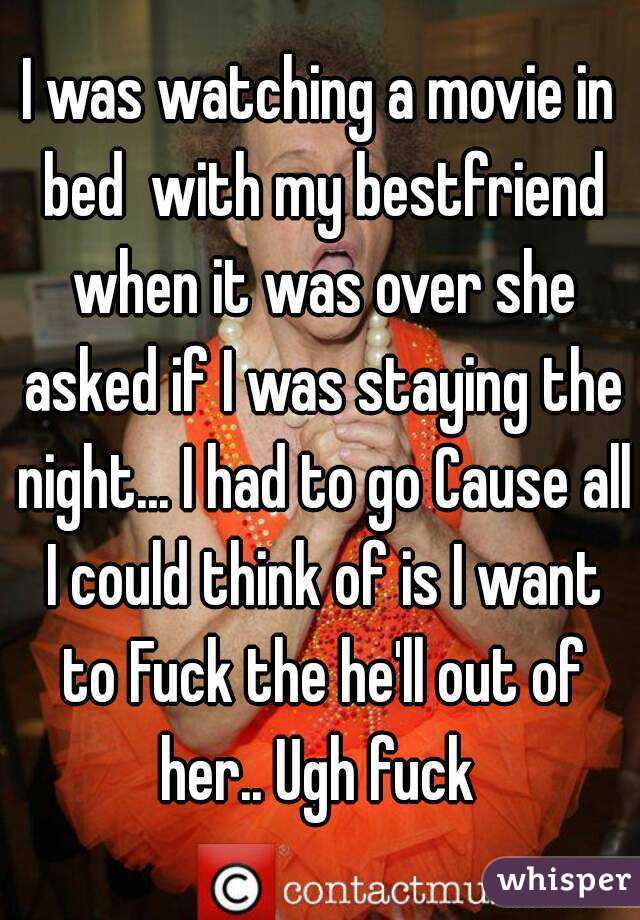 I was watching a movie in bed  with my bestfriend when it was over she asked if I was staying the night... I had to go Cause all I could think of is I want to Fuck the he'll out of her.. Ugh fuck 