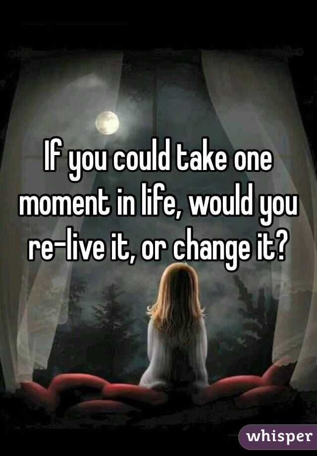 If you could take one moment in life, would you re-live it, or change it?