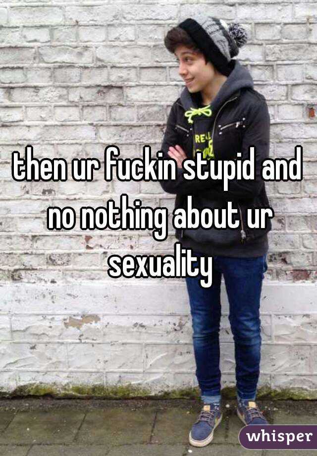 then ur fuckin stupid and no nothing about ur sexuality