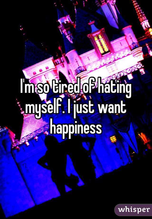 I'm so tired of hating myself. I just want happiness 