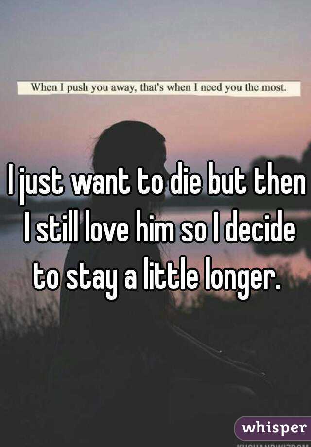 I just want to die but then I still love him so I decide to stay a little longer. 