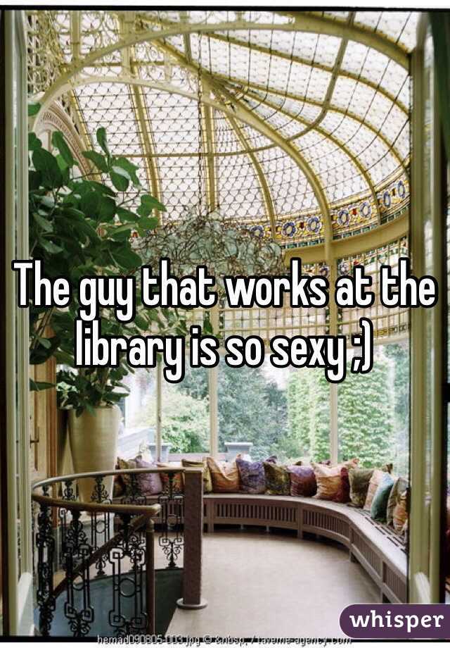 The guy that works at the library is so sexy ;)