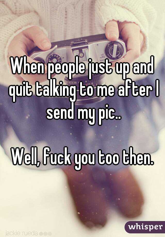 When people just up and quit talking to me after I send my pic..

Well, fuck you too then.