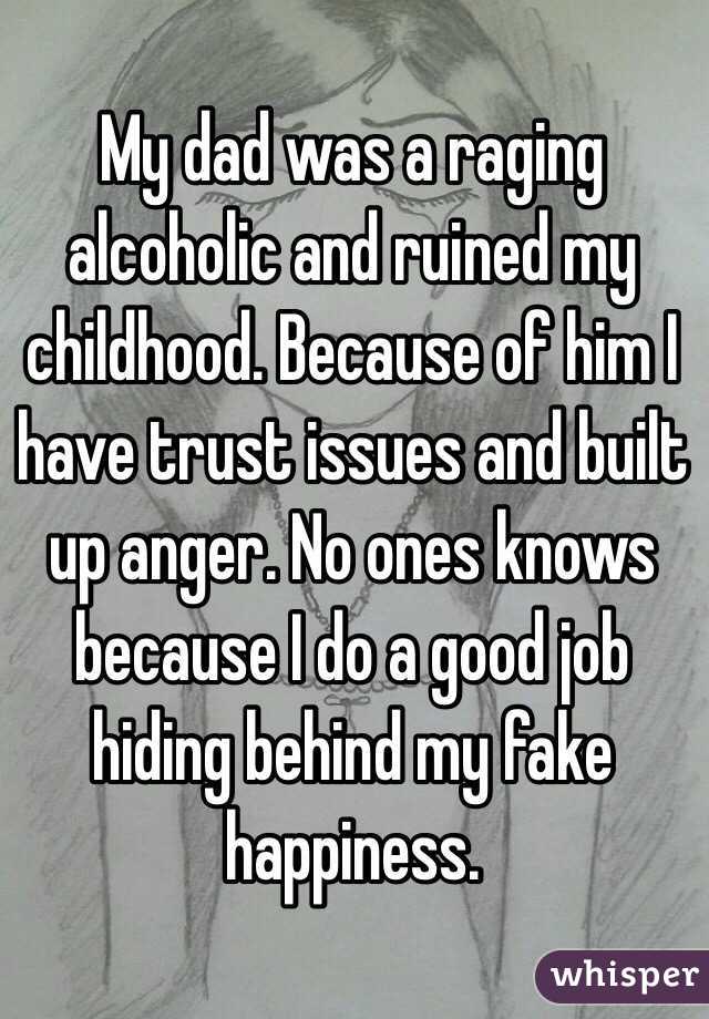 My dad was a raging alcoholic and ruined my childhood. Because of him I have trust issues and built up anger. No ones knows because I do a good job hiding behind my fake happiness.