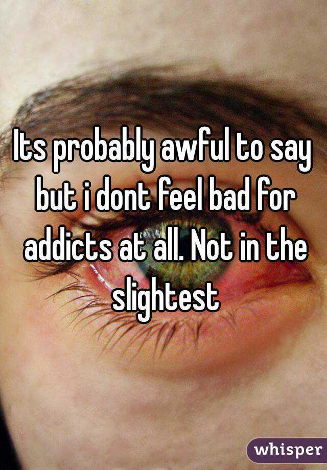 Its probably awful to say but i dont feel bad for addicts at all. Not in the slightest