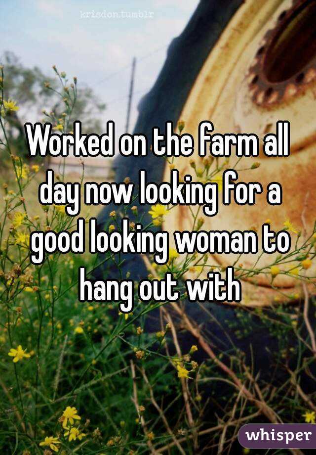 Worked on the farm all day now looking for a good looking woman to hang out with