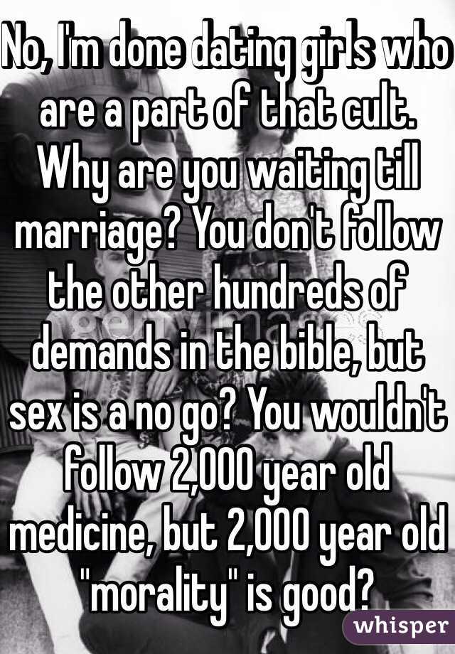 No, I'm done dating girls who are a part of that cult. Why are you waiting till marriage? You don't follow the other hundreds of demands in the bible, but sex is a no go? You wouldn't follow 2,000 year old medicine, but 2,000 year old "morality" is good?