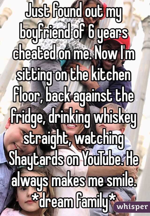 Just found out my boyfriend of 6 years cheated on me. Now I'm sitting on the kitchen floor, back against the fridge, drinking whiskey straight, watching Shaytards on YouTube. He always makes me smile. 
*dream family* 