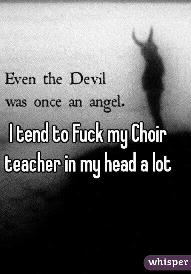 I tend to Fuck my Choir teacher in my head a lot 