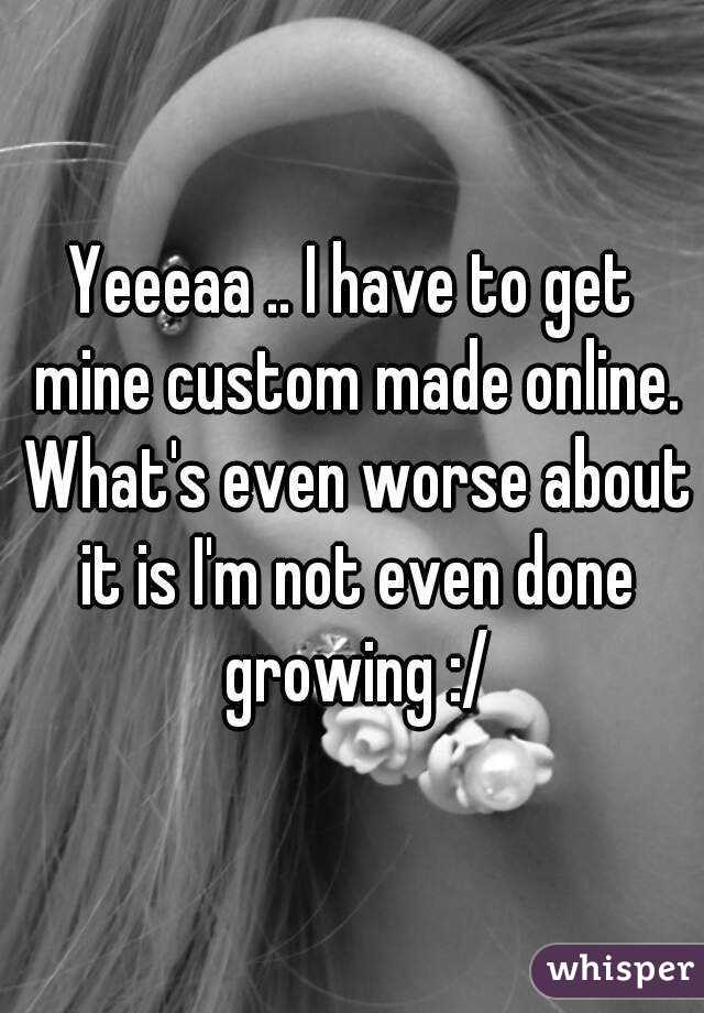 Yeeeaa .. I have to get mine custom made online. What's even worse about it is I'm not even done growing :/