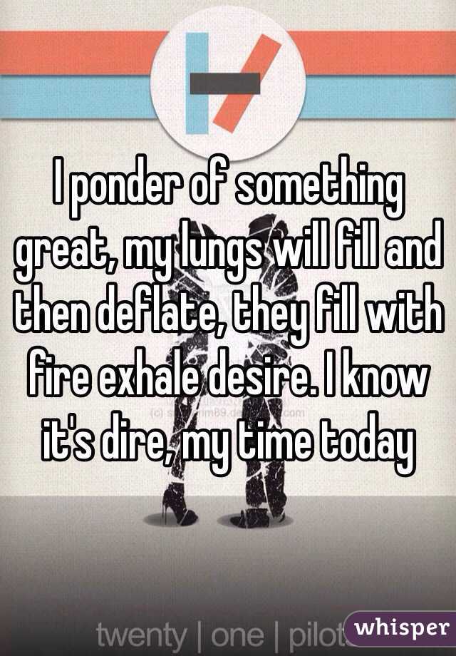 I ponder of something great, my lungs will fill and then deflate, they fill with fire exhale desire. I know it's dire, my time today