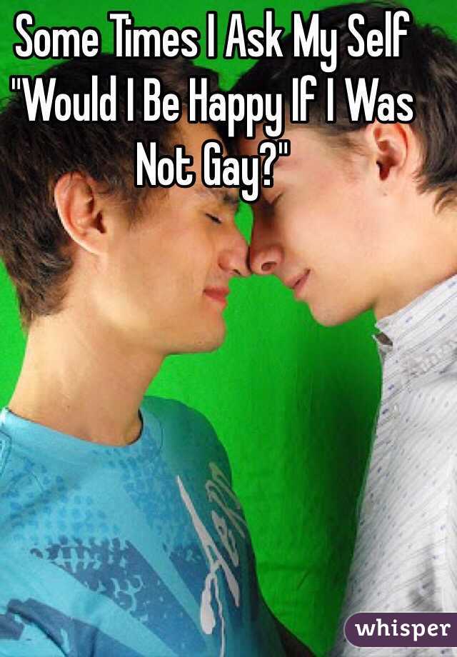 Some Times I Ask My Self "Would I Be Happy If I Was Not Gay?"