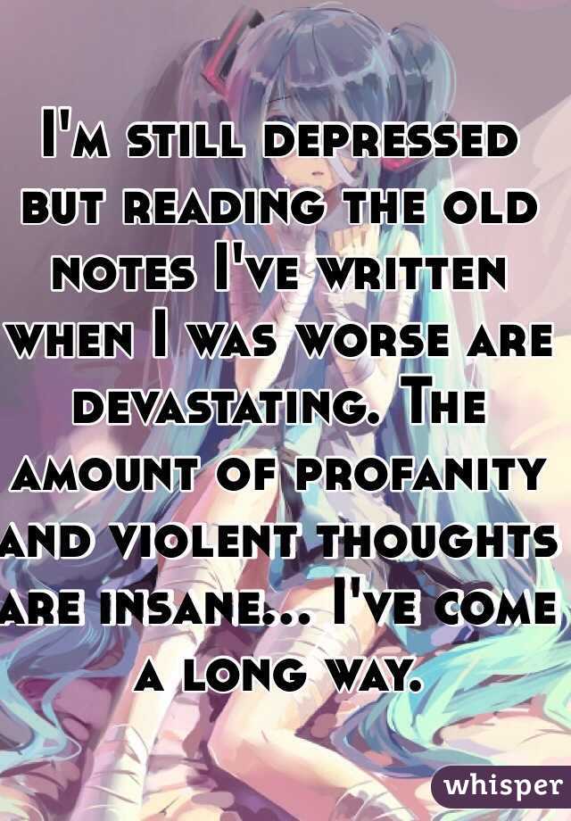 I'm still depressed but reading the old notes I've written when I was worse are devastating. The amount of profanity and violent thoughts are insane... I've come a long way.