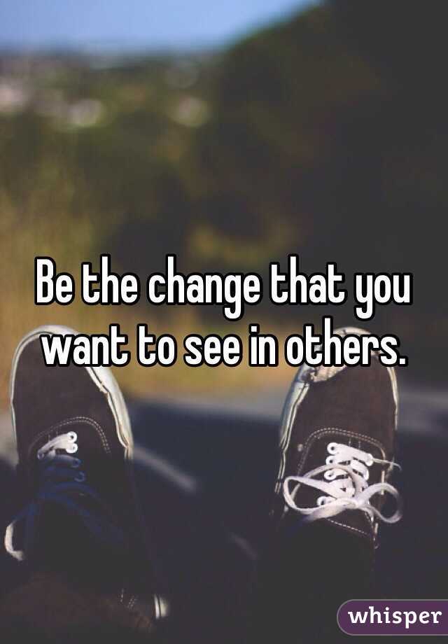 Be the change that you want to see in others. 