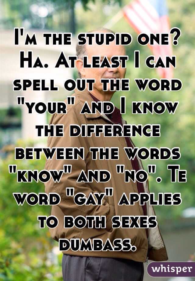 I'm the stupid one? Ha. At least I can spell out the word "your" and I know the difference between the words "know" and "no". Te word "gay" applies to both sexes dumbass.