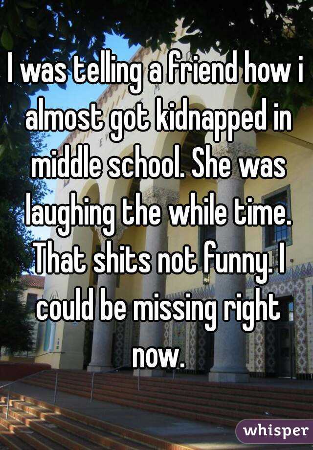 I was telling a friend how i almost got kidnapped in middle school. She was laughing the while time. That shits not funny. I could be missing right now.