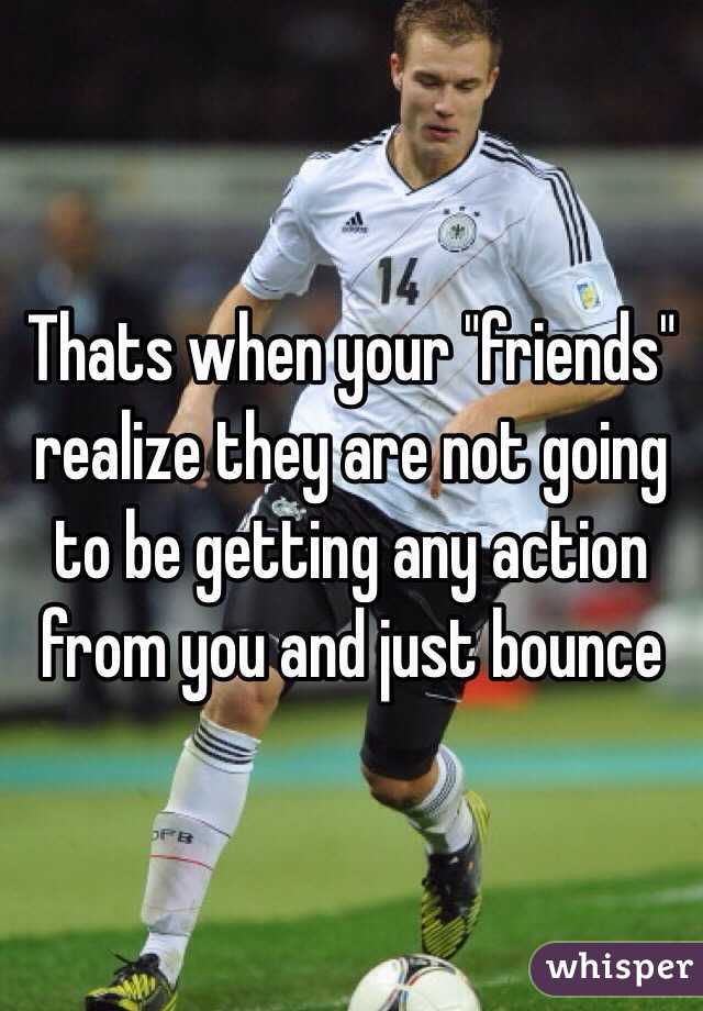 Thats when your "friends" realize they are not going to be getting any action from you and just bounce 