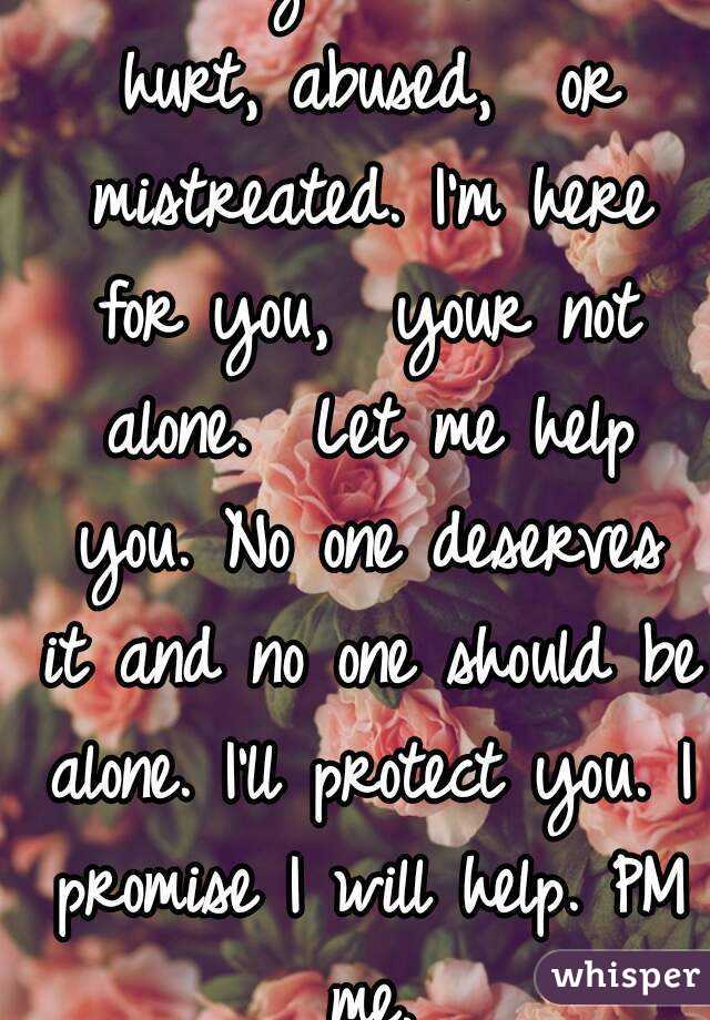 I know you have been hurt, abused,  or mistreated. I'm here for you,  your not alone.  Let me help you. No one deserves it and no one should be alone. I'll protect you. I promise I will help. PM me.