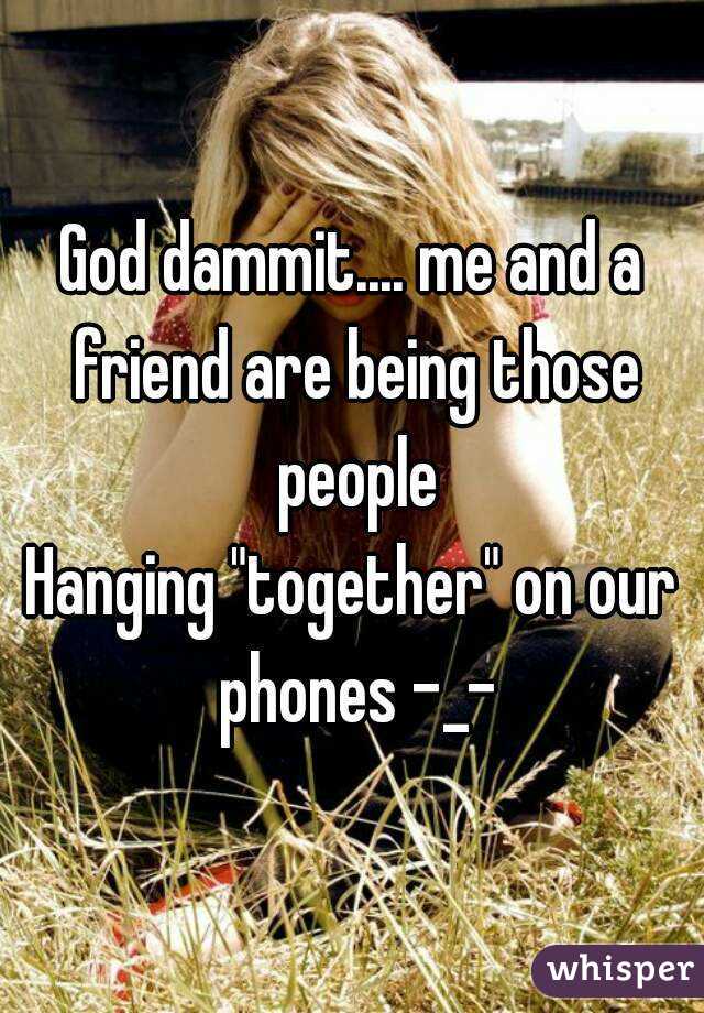 God dammit.... me and a friend are being those people
Hanging "together" on our phones -_-