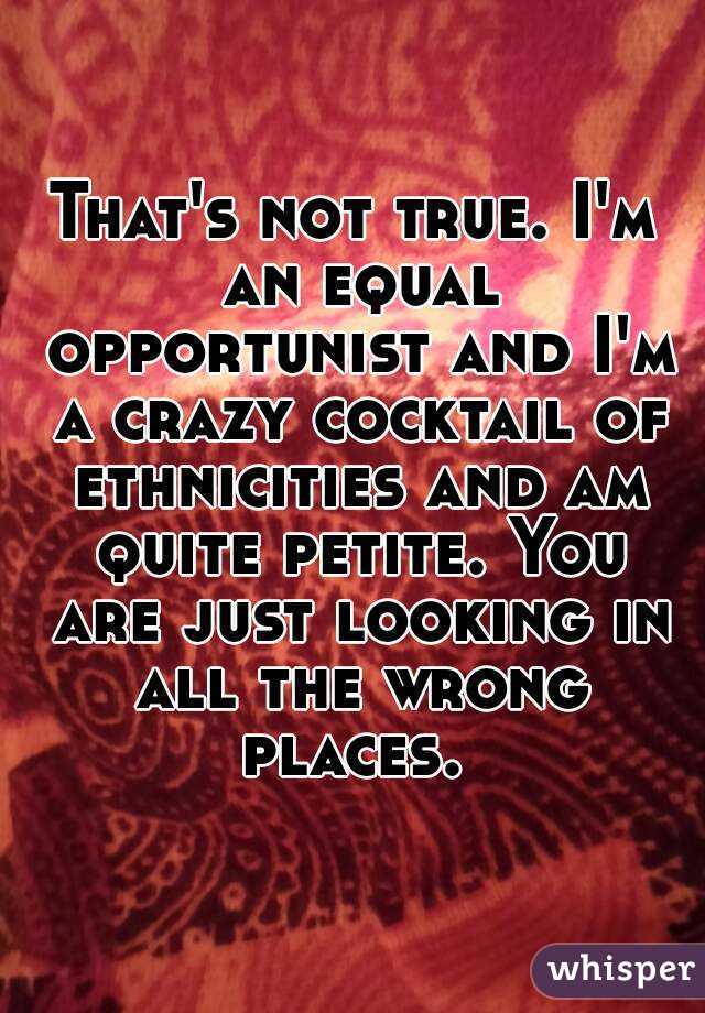 That's not true. I'm an equal opportunist and I'm a crazy cocktail of ethnicities and am quite petite. You are just looking in all the wrong places. 