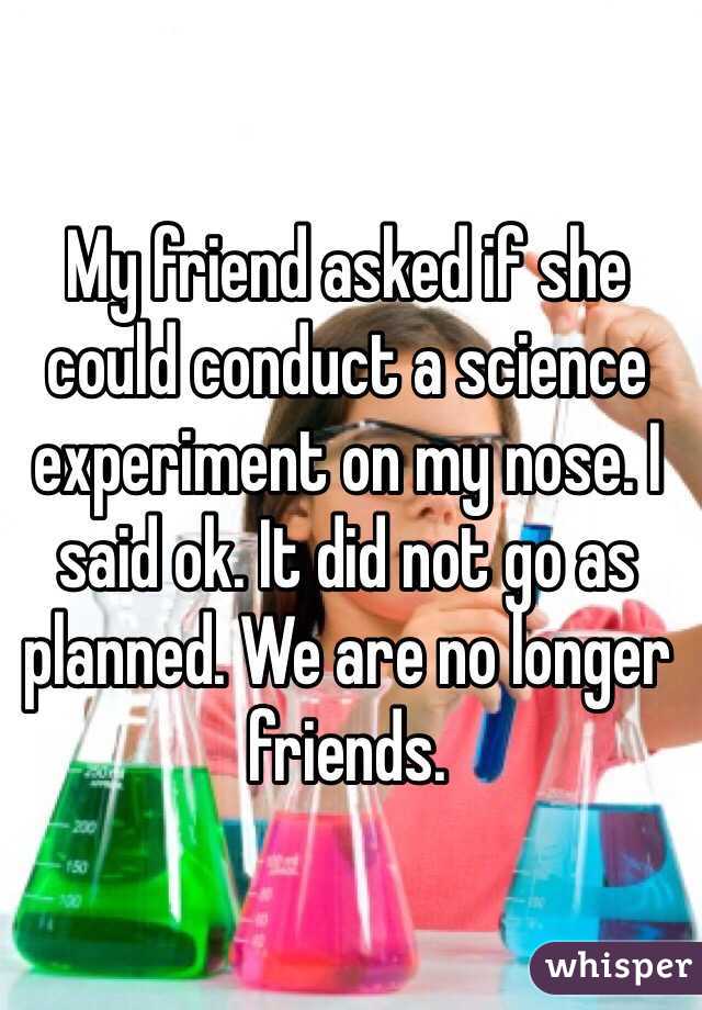 My friend asked if she could conduct a science experiment on my nose. I said ok. It did not go as planned. We are no longer friends. 