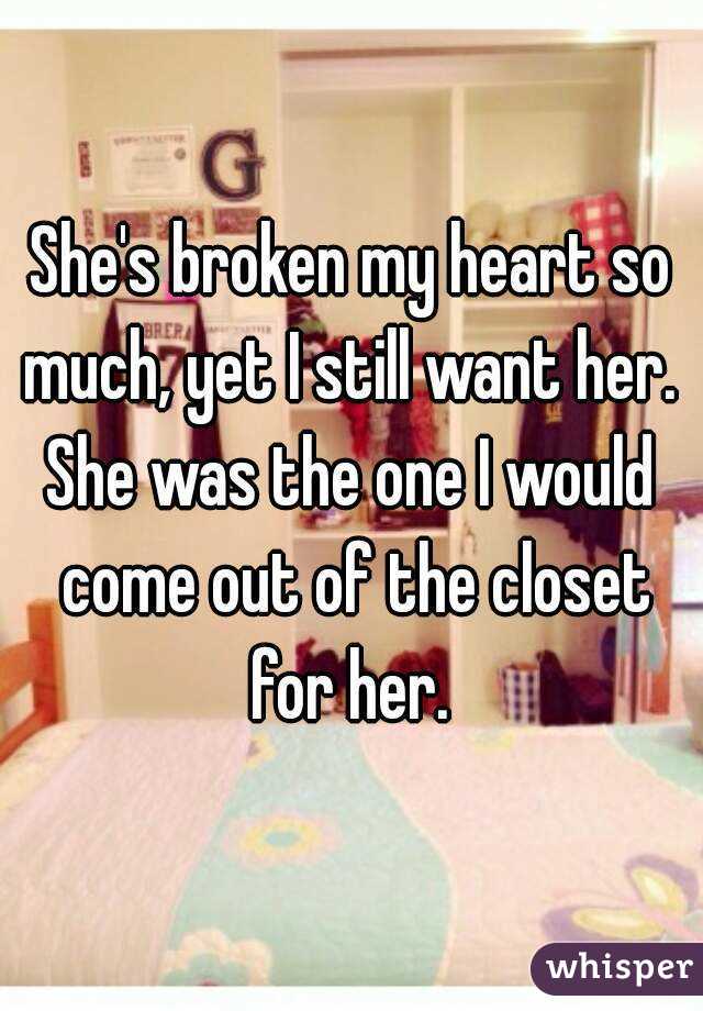 She's broken my heart so much, yet I still want her. 
She was the one I would come out of the closet for her. 