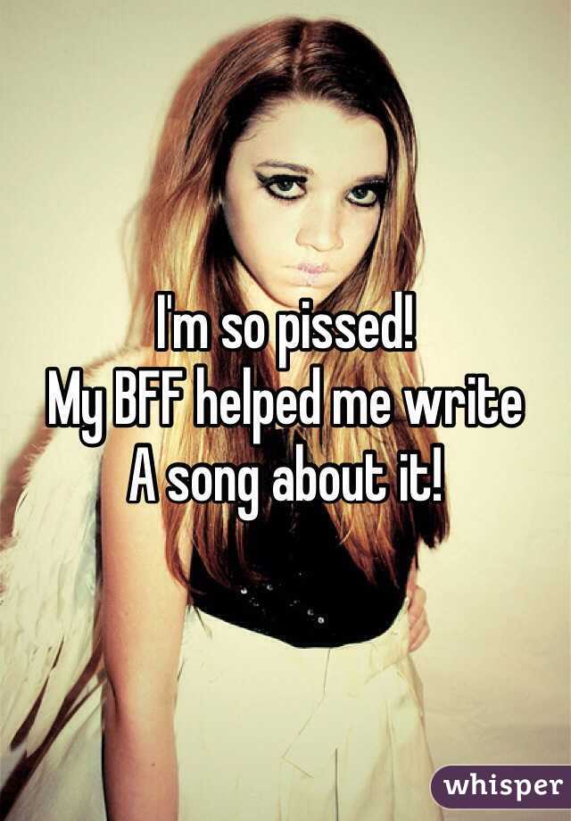 I'm so pissed!
My BFF helped me write
A song about it!
