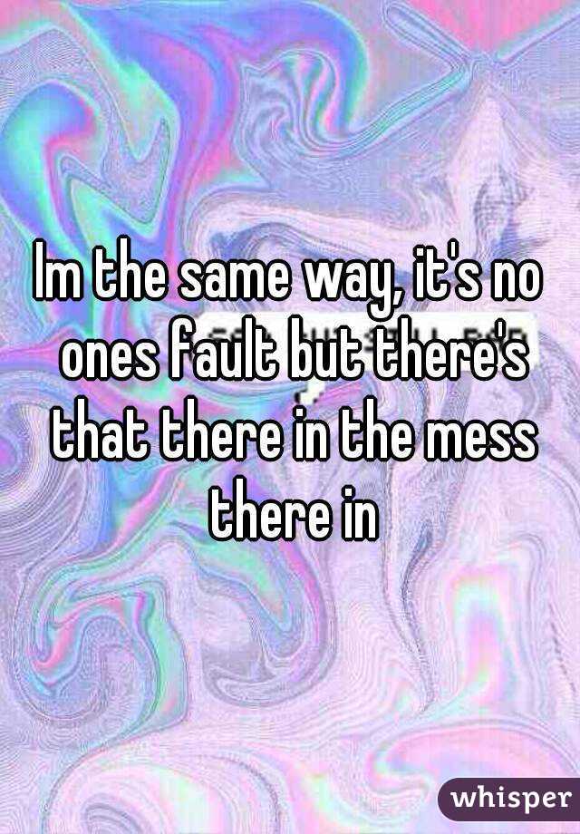 Im the same way, it's no ones fault but there's that there in the mess there in