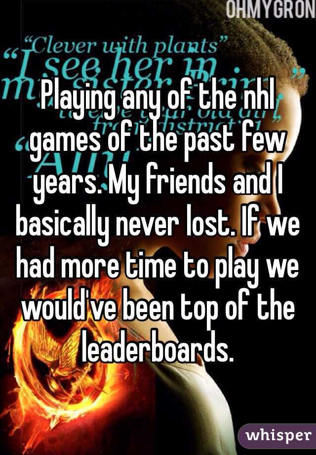 Playing any of the nhl games of the past few years. My friends and I basically never lost. If we had more time to play we would've been top of the leaderboards. 