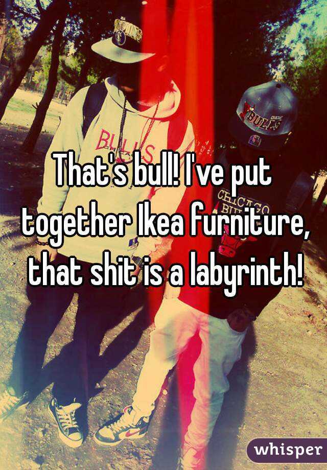 That's bull! I've put together Ikea furniture, that shit is a labyrinth!