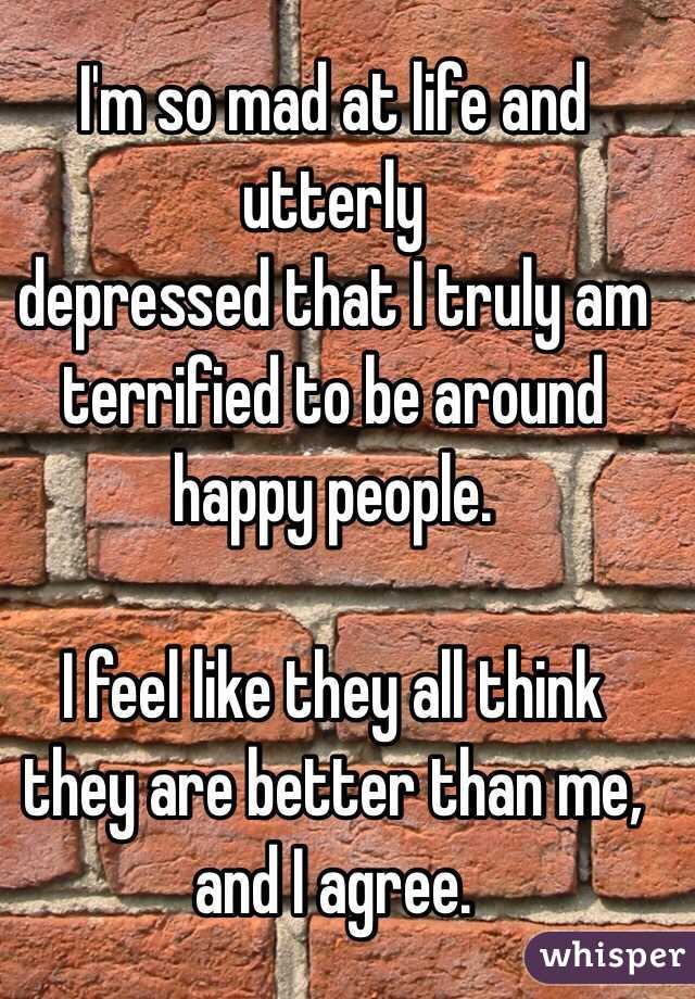 I'm so mad at life and utterly
depressed that I truly am terrified to be around happy people. 

I feel like they all think they are better than me, and I agree. 