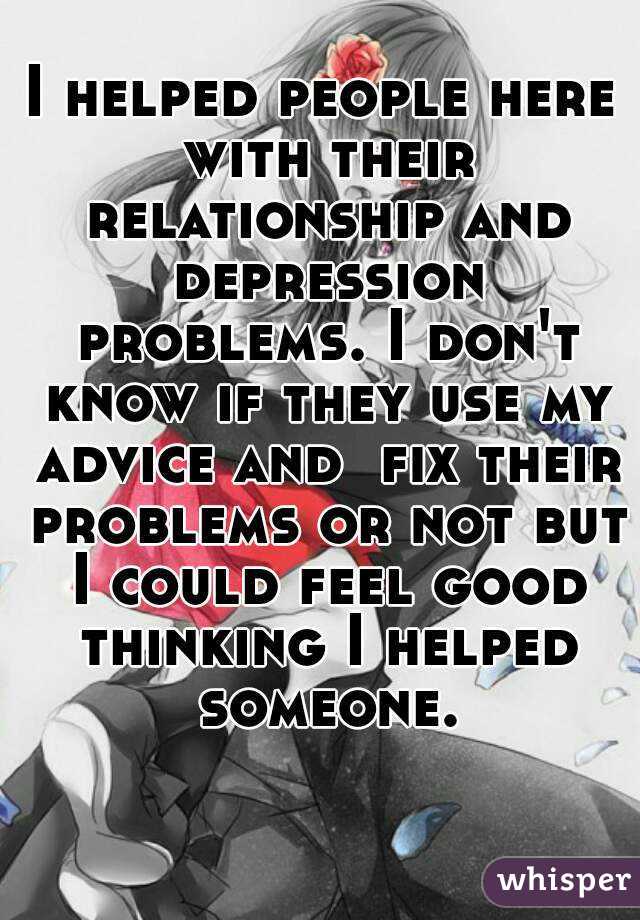 I helped people here with their relationship and depression problems. I don't know if they use my advice and  fix their problems or not but I could feel good thinking I helped someone.