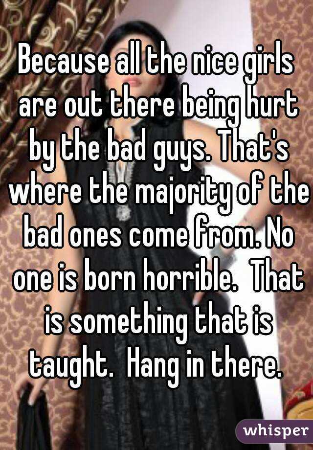 Because all the nice girls are out there being hurt by the bad guys. That's where the majority of the bad ones come from. No one is born horrible.  That is something that is taught.  Hang in there. 